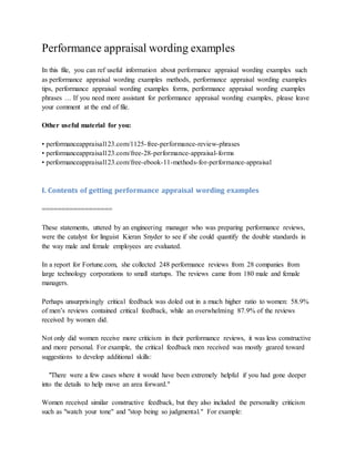 Performance appraisal wording examples
In this file, you can ref useful information about performance appraisal wording examples such
as performance appraisal wording examples methods, performance appraisal wording examples
tips, performance appraisal wording examples forms, performance appraisal wording examples
phrases … If you need more assistant for performance appraisal wording examples, please leave
your comment at the end of file.
Other useful material for you:
• performanceappraisal123.com/1125-free-performance-review-phrases
• performanceappraisal123.com/free-28-performance-appraisal-forms
• performanceappraisal123.com/free-ebook-11-methods-for-performance-appraisal
I. Contents of getting performance appraisal wording examples
==================
These statements, uttered by an engineering manager who was preparing performance reviews,
were the catalyst for linguist Kieran Snyder to see if she could quantify the double standards in
the way male and female employees are evaluated.
In a report for Fortune.com, she collected 248 performance reviews from 28 companies from
large technology corporations to small startups. The reviews came from 180 male and female
managers.
Perhaps unsurprisingly critical feedback was doled out in a much higher ratio to women: 58.9%
of men’s reviews contained critical feedback, while an overwhelming 87.9% of the reviews
received by women did.
Not only did women receive more criticism in their performance reviews, it was less constructive
and more personal. For example, the critical feedback men received was mostly geared toward
suggestions to develop additional skills:
"There were a few cases where it would have been extremely helpful if you had gone deeper
into the details to help move an area forward."
Women received similar constructive feedback, but they also included the personality criticism
such as "watch your tone" and "stop being so judgmental." For example:
 