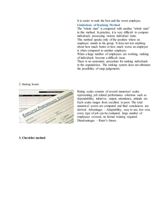 ii. It is easier to rank the best and the worst employee.
Limitations of Ranking Method
i. The “whole man” is compared with another “whole man”
in this method. In practice, it is very difficult to compare
individuals possessing various individual traits.
ii. This method speaks only of the position where an
employee stands in his group. It does not test anything
about how much better or how much worse an employee
is when compared to another employee.
iii. When a large number of employees are working, ranking
of individuals become a difficult issue.
iv. There is no systematic procedure for ranking individuals
in the organization. The ranking system does not eliminate
the possibility of snap judgements.
2. Rating Scale
Rating scales consists of several numerical scales
representing job related performance criterions such as
dependability, initiative, output, attendance, attitude etc.
Each scales ranges from excellent to poor. The total
numerical scores are computed and final conclusions are
derived. Advantages – Adaptability, easy to use, low cost,
every type of job can be evaluated, large number of
employees covered, no formal training required.
Disadvantages – Rater’s biases
3. Checklist method
 