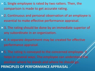 PRINCIPLES OF PERFORMANCE APPRAISAL
1. Single employee is rated by two ratters. Then, the
comparison is made to get accurate rating.
2. Continuous and personal observation of an employee is
essential to make effective performance appraisal.
3. The rating should be done by an immediate superior of
any subordinate in an organization.
4. A separate department may be created for effective
performance appraisal.
5. The rating is conveyed to the concerned employee. It
helps in several ways. The employee can understand the
position where he stands and where he should go.
 