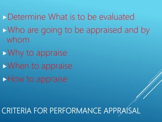 CRITERIA FOR PERFORMANCE APPRAISAL
Determine What is to be evaluated
Who are going to be appraised and by
whom
Why to appraise
When to appraise
How to appraise
 