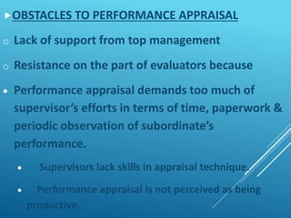 OBSTACLES TO PERFORMANCE APPRAISAL
o Lack of support from top management
o Resistance on the part of evaluators because
 Performance appraisal demands too much of
supervisor’s efforts in terms of time, paperwork &
periodic observation of subordinate’s
performance.
 Supervisors lack skills in appraisal technique.
 Performance appraisal is not perceived as being
productive.
 