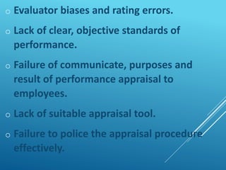 o Evaluator biases and rating errors.
o Lack of clear, objective standards of
performance.
o Failure of communicate, purposes and
result of performance appraisal to
employees.
o Lack of suitable appraisal tool.
o Failure to police the appraisal procedure
effectively.
 