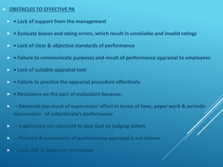  OBSTACLES TO EFFECTIVE PA
 • Lack of support from the management
 • Evaluate biases and rating errors, which result in unreliable and invalid ratings
 • Lack of clear & objective standards of performance
 • Failure to communicate purposes and result of performance appraisal to employees
 • Lack of suitable appraisal tool
 • Failure to practice the appraisal procedure effectively
 • Resistance on the part of evaluators because;
 – Demands too much of supervisors’ effort in terms of time, paper work & periodic
observation of subordinate’s performance
 – Supervisors are reluctant to play God by judging others
 – Purpose & procedures of performance appraisal is not known
 – Lack skill in appraisal techniques
 