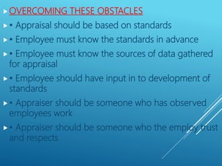 OVERCOMING THESE OBSTACLES
• Appraisal should be based on standards
• Employee must know the standards in advance
• Employee must know the sources of data gathered
for appraisal
• Employee should have input in to development of
standards
• Appraiser should be someone who has observed
employees work
• Appraiser should be someone who the employ trust
and respects
 