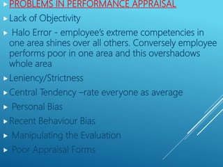 PROBLEMS IN PERFORMANCE APPRAISAL
Lack of Objectivity
 Halo Error - employee’s extreme competencies in
one area shines over all others. Conversely employee
performs poor in one area and this overshadows
whole area
Leniency/Strictness
Central Tendency –rate everyone as average
 Personal Bias
Recent Behaviour Bias
 Manipulating the Evaluation
 Poor Appraisal Forms
 