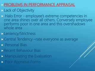 PROBLEMS IN PERFORMANCE APPRAISAL
Lack of Objectivity
 Halo Error - employee’s extreme competencies in
one area shines over all others. Conversely employee
performs poor in one area and this overshadows
whole area
Leniency/Strictness
Central Tendency –rate everyone as average
 Personal Bias
Recent Behaviour Bias
 Manipulating the Evaluation
 Poor Appraisal Forms
 