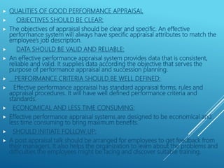 QUALITIES OF GOOD PERFORMANCE APPRAISAL
 OBJECTIVES SHOULD BE CLEAR:
 The objectives of appraisal should be clear and specific. An effective
performance system will always have specific appraisal attributes to match the
employee’s job description.
 DATA SHOULD BE VALID AND RELIABLE:
 An effective performance appraisal system provides data that is consistent,
reliable and valid. It supplies data according the objective that serves the
purpose of performance appraisal and succession planning.
 PERFORMANCE CRITERIA SHOULD BE WELL DEFINED:
 Effective performance appraisal has standard appraisal forms, rules and
appraisal procedures. It will have well defined performance criteria and
standards.
 ECONOMICAL AND LESS TIME CONSUMING:
 Effective performance appraisal systems are designed to be economical and
less time consuming to bring maximum benefits.
 SHOULD INITIATE FOLLOW UP:
 A post appraisal talk should be arranged for employees to get feedback from
their managers. It also helps the organization to learn about the problems and
difficulties the employees might be facing and discover suitable training.
 