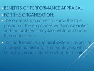 BENEFITS OF PERFORMANCE APPRAISAL
FOR THE ORGANIZATION:
The organization comes to know the true
position of the employees working capacities
and the problems they face while working in
the organization.
This performance appraisal system also acts as
a motivating factor for the employees, which
helps the organization to get better results.
 