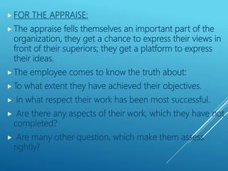  FOR THE APPRAISE:
 The appraise fells themselves an important part of the
organization, they get a chance to express their views in
front of their superiors; they get a platform to express
their ideas.
 The employee comes to know the truth about:
 To what extent they have achieved their objectives.
 In what respect their work has been most successful.
 Are there any aspects of their work, which they have not
completed?
 Are many other question, which make them assess
rightly?
 