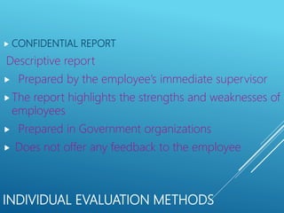 INDIVIDUAL EVALUATION METHODS
 CONFIDENTIAL REPORT
Descriptive report
 Prepared by the employee’s immediate supervisor
The report highlights the strengths and weaknesses of
employees
 Prepared in Government organizations
 Does not offer any feedback to the employee
 