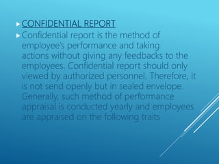 CONFIDENTIAL REPORT
Confidential report is the method of
employee’s performance and taking
actions without giving any feedbacks to the
employees. Confidential report should only
viewed by authorized personnel. Therefore, it
is not send openly but in sealed envelope.
Generally, such method of performance
appraisal is conducted yearly and employees
are appraised on the following traits
 