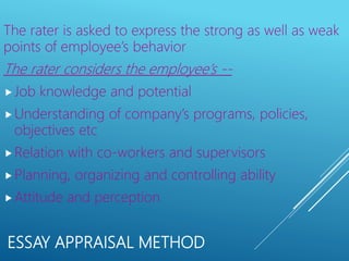 ESSAY APPRAISAL METHOD
The rater is asked to express the strong as well as weak
points of employee’s behavior
The rater considers the employee’s --
Job knowledge and potential
Understanding of company’s programs, policies,
objectives etc
Relation with co-workers and supervisors
Planning, organizing and controlling ability
Attitude and perception
 