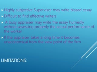 LIMITATIONS:
Highly subjective Supervisor may write biased essay
Difficult to find effective writers
 A busy appraiser may write the essay hurriedly
without assessing properly the actual performance of
the worker
If the appraiser takes a long time it becomes
uneconomical from the view point of the firm
 