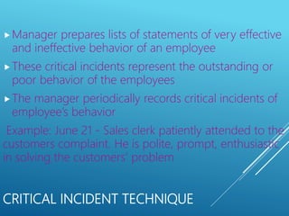 CRITICAL INCIDENT TECHNIQUE
Manager prepares lists of statements of very effective
and ineffective behavior of an employee
These critical incidents represent the outstanding or
poor behavior of the employees
The manager periodically records critical incidents of
employee’s behavior
Example: June 21 - Sales clerk patiently attended to the
customers complaint. He is polite, prompt, enthusiastic
in solving the customers’ problem
 