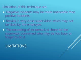 LIMITATIONS
Limitation of this technique are:
 Negative incidents may be more noticeable than
positive incidents.
 Results in very close supervision which may not
be liked by the employee.
 The recording of incidents is a chore for the
supervisor concerned who may be too busy or
forget to do it.
 