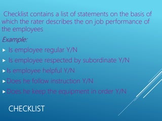 CHECKLIST
Checklist contains a list of statements on the basis of
which the rater describes the on job performance of
the employees
Example:
 Is employee regular Y/N
 Is employee respected by subordinate Y/N
Is employee helpful Y/N
Does he follow instruction Y/N
Does he keep the equipment in order Y/N
 