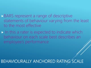 BEHAVIOURALLY ANCHORED RATING SCALE
BARS represent a range of descriptive
statements of behaviour varying from the least
to the most effective
 In this a rater is expected to indicate which
behaviour on each scale best describes an
employee’s performance
 