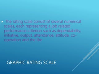 GRAPHIC RATING SCALE
 The rating scale consist of several numerical
scales, each representing a job related
performance criterion such as dependability,
initiative, output, attendance, attitude, co-
operation and the like
 