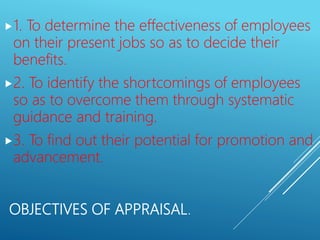 OBJECTIVES OF APPRAISAL.
1. To determine the effectiveness of employees
on their present jobs so as to decide their
benefits.
2. To identify the shortcomings of employees
so as to overcome them through systematic
guidance and training.
3. To find out their potential for promotion and
advancement.
 