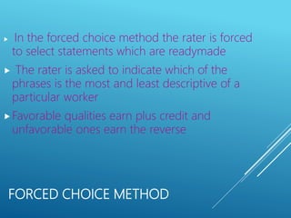 FORCED CHOICE METHOD
 In the forced choice method the rater is forced
to select statements which are readymade
 The rater is asked to indicate which of the
phrases is the most and least descriptive of a
particular worker
Favorable qualities earn plus credit and
unfavorable ones earn the reverse
 