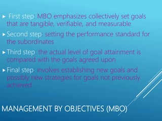 MANAGEMENT BY OBJECTIVES (MBO)
 First step: MBO emphasizes collectively set goals
that are tangible, verifiable, and measurable
Second step: setting the performance standard for
the subordinates
Third step: the actual level of goal attainment is
compared with the goals agreed upon
Final step: involves establishing new goals and
possibly new strategies for goals not previously
achieved
 