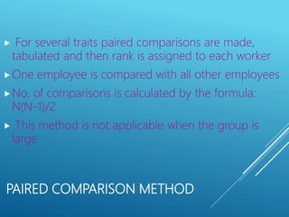 PAIRED COMPARISON METHOD
 For several traits paired comparisons are made,
tabulated and then rank is assigned to each worker
One employee is compared with all other employees
No. of comparisons is calculated by the formula:
N(N-1)/2
 This method is not applicable when the group is
large
 