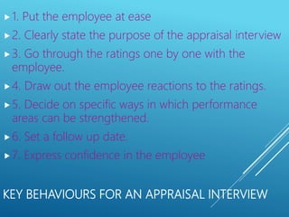 KEY BEHAVIOURS FOR AN APPRAISAL INTERVIEW
1. Put the employee at ease
2. Clearly state the purpose of the appraisal interview
3. Go through the ratings one by one with the
employee.
4. Draw out the employee reactions to the ratings.
5. Decide on specific ways in which performance
areas can be strengthened.
6. Set a follow up date.
7. Express confidence in the employee
 