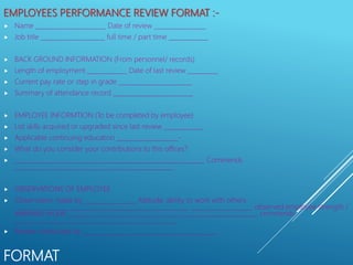 FORMAT
EMPLOYEES PERFORMANCE REVIEW FORMAT :-
 Name _______________________ Date of review _________________
 Job title _____________________ full time / part time _____________
 BACK GROUND INFORMATION (From personnel/ records)
 Length of employment _____________ Date of last review __________
 Current pay rate or step in grade ________________________
 Summary of attendance record __________________________
 EMPLOYEE INFORMTION (To be completed by employee)
 List skills acquired or upgraded since last review _____________
 Applicable continuing education ____________________-
 What do you consider your contributions to this offices?
 ______________________________________________________________ Commends
____________________________________________________
 OBSERVATIONS OF EMPLOYEE
 Observation made by _________________ Attitude, ability to work with others
_________________________________________________________ ____________________ observed employee strength /
weakness on job ______________________________________________________________ commends
_____________________________________________________
 Review conducted by ____________________________________________
 