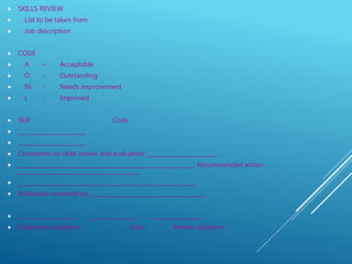  SKILLS REVIEW
 List to be taken from
 Job description
 CODE
 A – Acceptable
 O - Outstanding
 Ni - Needs improvement
 L - Improved
 Skill Code
 ________________________
 ________________________
 Comments on skills review and evaluation _________________________
 _______________________________________________________________ Recommended action
___________________________________________
 _______________________________________________________________
 Evaluation reviewed by _________________________________________
 _____________________ ________________ __________________
 Employees signature Date Review signature
 