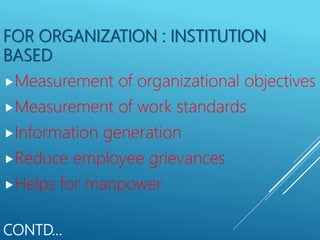 CONTD…
FOR ORGANIZATION : INSTITUTION
BASED
Measurement of organizational objectives
Measurement of work standards
Information generation
Reduce employee grievances
Helps for manpower
 