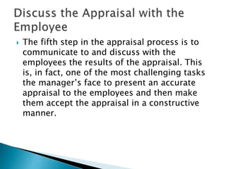  The fifth step in the appraisal process is to
communicate to and discuss with the
employees the results of the appraisal. This
is, in fact, one of the most challenging tasks
the manager’s face to present an accurate
appraisal to the employees and then make
them accept the appraisal in a constructive
manner.
 