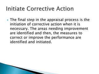  The final step in the appraisal process is the
initiation of corrective action when it is
necessary. The areas needing improvement
are identified and then, the measures to
correct or improve the performance are
identified and initiated.
 
