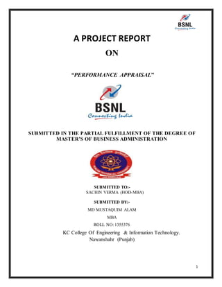 1
A PROJECT REPORT
ON
“PERFORMANCE APPRAISAL”
SUBMITTED IN THE PARTIAL FULFILLMENT OF THE DEGREE OF
MASTER’S OF BUSINESS ADMINISTRATION
SUBMITTED TO:-
SACHIN VERMA (HOD-MBA)
SUBMITTED BY:-
MD MUSTAQUIM ALAM
MBA
ROLL NO: 1355376
KC College Of Engineering & Information Technology.
Nawanshahr (Punjab)
 