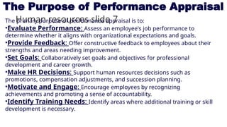 Human resources slide 7
The Purpose of Performance Appraisal
The primary purpose of performance appraisal is to:
•Evaluate Performance: Assess an employee's job performance to
determine whether it aligns with organizational expectations and goals.
•Provide Feedback: Offer constructive feedback to employees about their
strengths and areas needing improvement.
•Set Goals: Collaboratively set goals and objectives for professional
development and career growth.
•Make HR Decisions: Support human resources decisions such as
promotions, compensation adjustments, and succession planning.
•Motivate and Engage: Encourage employees by recognizing
achievements and promoting a sense of accountability.
•Identify Training Needs: Identify areas where additional training or skill
development is necessary.
 