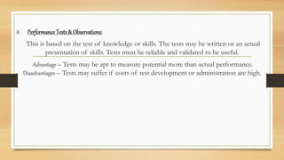 8. Performance Tests & Observations:
This is based on the test of knowledge or skills. The tests may be written or an actual
presentation of skills. Tests must be reliable and validated to be useful.
Advantage – Tests may be apt to measure potential more than actual performance.
Disadvantages – Tests may suffer if costs of test development or administration are high.
 