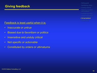 • Setting goals
                                             • Developing criteria
     Giving feedback                         • Creating metrics
                                             • Selecting reviewees
                                               and reviewers
                                             • Considering timing
                                             • Organizing logistics
                                              Giving feedback
                                             • Following up

    Feedback is least useful when it is:
    • Inaccurate or untrue
    • Biased due to favoritism or politics
    • Insensitive and unduly critical
    • Not specific or actionable
    • Constituted by orders or ultimatums




© 2010 Dattner Consulting, LLC
                                                                     18
 
