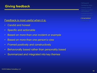• Setting goals
                                                         • Developing criteria
     Giving feedback                                     • Creating metrics
                                                         • Selecting reviewees
                                                           and reviewers
                                                         • Considering timing
                                                         • Organizing logistics
                                                          Giving feedback

    Feedback is most useful when it is:                  • Following up



    • Candid and honest
    • Specific and actionable
    • Based on more than one incident or example
    • Based on more than one person’s view
    • Framed positively and constructively
    • Behaviorally based rather than personality based
    • Summarized and integrated into key themes




© 2010 Dattner Consulting, LLC
                                                                                 19
 