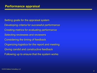 Performance appraisal



    Setting goals for the appraisal system
    Developing criteria for successful performance
    Creating metrics for evaluating performance
    Selecting reviewees and reviewers
    Considering the timing of feedback
    Organizing logistics for the report and meeting
    Giving candid and constructive feedback
    Following up to ensure that the system works




© 2010 Dattner Consulting, LLC
                                                      2
 