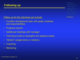 • Setting goals


     Following up                                        • Developing criteria
                                                         • Creating metrics
                                                         • Selecting reviewees
                                                           and reviewers
                                                         • Considering timing
                                                         • Organizing logistics
                                                         • Giving feedback

    Follow up for the individual can include:             Following up



    • A written development plan with goals, timelines
      and responsibilities
    • Progress reports
    • Additional meetings with manager
    • Training to build on strengths and address needs
    • “Stretch” assignments or rotations
    • Coaching
    • Mentoring


© 2010 Dattner Consulting, LLC
                                                                                 21
 