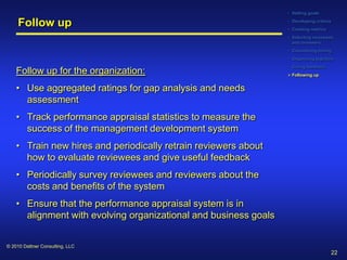 • Setting goals

     Follow up                                                    • Developing criteria
                                                                  • Creating metrics
                                                                  • Selecting reviewees
                                                                    and reviewers
                                                                  • Considering timing
                                                                  • Organizing logistics
                                                                  • Giving feedback
    Follow up for the organization:                                Following up


    • Use aggregated ratings for gap analysis and needs
      assessment
    • Track performance appraisal statistics to measure the
      success of the management development system
    • Train new hires and periodically retrain reviewers about
      how to evaluate reviewees and give useful feedback
    • Periodically survey reviewees and reviewers about the
      costs and benefits of the system
    • Ensure that the performance appraisal system is in
      alignment with evolving organizational and business goals


© 2010 Dattner Consulting, LLC
                                                                                          22
 