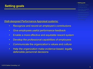  Setting goals
                                                                        • Developing criteria
     Setting goals                                                      • Creating metrics
                                                                        • Selecting reviewees
                                                                          and reviewers
                                                                        • Considering timing
                                                                        • Organizing logistics
                                                                        • Giving feedback
                                                                        • Following up

    Well-designed Performance Appraisal systems:
           •      Recognize and record an employee’s contributions
           •      Give employees useful performance feedback
           •      Enable a more effective and equitable reward system
           •      Develop the professional capabilities of employees
           •      Communicate the organization’s values and culture
           •      Help the organization make evidence-based, legally
                  defensible personnel decisions




© 2010 Dattner Consulting, LLC
                                                                                                 3
 