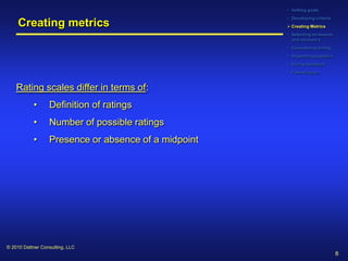 • Setting goals
                                                      • Developing criteria
     Creating metrics                                  Creating Metrics
                                                      • Selecting reviewees
                                                        and reviewers
                                                      • Considering timing
                                                      • Organizing logistics
                                                      • Giving feedback
                                                      • Following up


    Rating scales differ in terms of:
           •      Definition of ratings
           •      Number of possible ratings
           •      Presence or absence of a midpoint




© 2010 Dattner Consulting, LLC
                                                                               8
 
