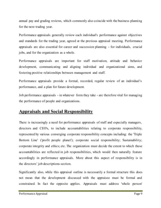 Performance Appraisal Page 9
11. Appraisals and Social Responsibility
There is increasingly a need for performance appraisals of staff and especially managers,
directors and CEO's, to include accountabilities relating to corporate responsibility,
represented by various converging corporate responsibility concepts including: the 'Triple
Bottom Line' ('profit people planet'); corporate social responsibility; Sustainability;
corporate integrity and ethics; etc. The organization must decide the extent to which these
accountabilities are reflected in job responsibilities, which would then naturally feature
accordingly in performance appraisals. More about this aspect of responsibility is in
the directors’ job descriptions section.
Significantly also, while appraisal outline is necessarily a formal structure does not mean
that the development discussed with the appraisee must be formal and constrained. In fact
the opposite applies. Appraisals must address whole person development - not just job
skills or the skills required for the next promotion. Appraisals must not discriminate against
anyone on the grounds of age, gender, sexual orientation, race, religion, disability, etc.
Therefore in appraisals, creativity and imaginative in discussing, discovering and agreeing
whole-person development that people will respond to, beyond the usual job skill-set, and
incorporate this sort of development into the appraisal process.
12. Benefit of Performance Appraisals
Performance appraisals can achieve and contribute to employee and organization when
they are properly managed, for example:
 Performance measurement - transparent, short, medium and long term
 Clarifying, defining, redefining priorities and objectives
 Motivation through agreeing helpful aims and targets
 Motivation though achievement and feedback
 Training needs and learning desires - assessment and agreement
 