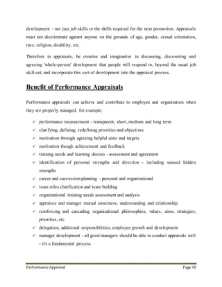 Performance Appraisal Page 10
 Identification of personal strengths & direction - including unused hidden strengths
 Career and succession planning - personal and organizational
 Team roles clarification and team building
 Organizational training needs assessment and analysis
 Appraisee and manager mutual awareness, understanding and relationship
 Reinforcing and cascading organizational philosophies, values, aims, strategies,
priorities, etc
 Delegation, additional responsibilities, employee growth and development
 Manager development - all good managers should be able to conduct appraisals well
- it's a fundamental process
Performance appraisals offer a way to protect and manage these valuable face-to-face
opportunities. There are various ways of conducting performance appraisals, and ideas
change over time as to what are the most effective appraisals methods and systems. Some
people advocate traditional appraisals and forms; others prefer 360-degree-type appraisals;
others suggest using little more than a blank sheet of paper. In fact performance appraisals
of all types are effective if they are conducted properly, and better still if the appraisal
process is clearly explained to, agreed by, the people involved.
Managers need guidance, training and encouragement in how to conduct appraisals
properly. Help managers (and directors) develop and adapt appraisals methods that work
for them. Be flexible. There are lots of ways to conduct appraisals, and particularly lots of
ways to diffuse apprehension and fear - for managers and appraisees alike. Particularly -
encourage people to sit down together and review informally and often - this removes much
of the pressure for managers and appraisees at formal appraisals times. Leaving everything
to a single make-or-break discussion once a year is asking for trouble and trepidation.
 