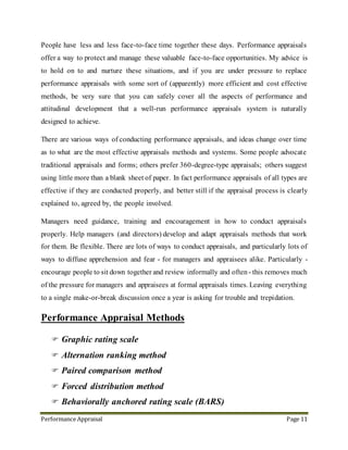 Performance Appraisal Page 11
13. Performance Appraisal Methods
 Graphic rating scale
 Alternation ranking method
 Paired comparison method
 Forced distribution method
 Behaviorally anchored rating scale (BARS)
All of these performance assessment methods can be used in conjunction with others in the
list, depending on situation and organizational policy. Where any of these processes is
used, the manager must keep a written record, and must ensure agreed actions are followed
up. The notes of all review situations can then be referred to at the formal appraisal.
Holding regular informal one-to-one review meetings greatly reduces the pressure and time
required for the annual formal appraisal meeting. Holding informal reviews every month
is ideal all staff. There are several benefits of reviewing frequently and informally:
 The manager is better informed and more up-to-date with his or her people's
activities (and more in touch with what lies beyond, e.g., customers, suppliers,
competitors, markets, etc)
 Difficult issues can be identified, discussed and resolved quickly, before they
become more serious.
 Help can be given more readily - people rarely ask unless they see a good
opportunity to do so - the regular informal review provides just this.
 Assignments, tasks and objectives can be agreed completed and reviewed quickly -
leaving actions more than a few weeks reduces completion rates significantly for all
but the most senior and experienced people.
 