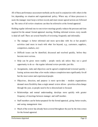 Performance Appraisal Page 12
 Objectives, direction, and purpose is more up-to-date - modern organizations
demand more flexibility than a single annual review allows - priorities often change
through the year, so people need to be re-directed and re-focused.
 Relationships and mutual understanding develops more quickly with greater
frequency of meetings between manager and staff member.
 Frequent review meetings increase the reliability of notes and performance data, and
reduce the chances of overlooking things at the formal appraisal.
14. The Performance Cycle
» Major Areas of
Responsibility
» Individual Priorities
» Knowledge, Skills
and Behaviors
» Development plan
» Reaching agreement
» End-of-cycle
review
» Continuous
progress
and
development
» Ongoing Feedback
» Coaching
» Interim reviews
 
