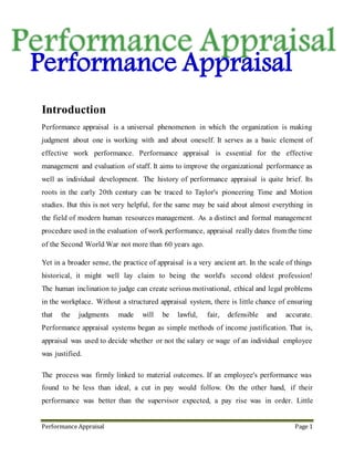 Performance Appraisal Page 1
Performance appraisal is a universal phenomenon in which the organization is making
judgment about one is working with and about oneself. It serves as a basic element of
effective work performance. Performance appraisal is essential for the effective
management and evaluation of staff. It aims to improve the organizational performance as
well as individual development. The history of performance appraisal is quite brief. Its
roots in the early 20th century can be traced to Taylor's pioneering Time and Motion
studies. It really dates from the time of the Second World War not more than 60 years ago
as distinct and formal management procedure used in the evaluation of work performance.
Yet in a broader sense, the practice of appraisal is a very ancient art. In the scale of things
historical, it might well lay claim to being the world's second oldest profession.
The human inclination to judge can create serious motivational, ethical and legal problems
in the workplace. Without a structured appraisal system, there is little chance of ensuring
that the judgments made will be lawful, fair, defensible and accurate. Performance
appraisal systems began as simple methods of income justification. That is, appraisal was
used to decide whether or not the salary or wage of an individual employee was justified.
The process of performance appraisal was firmly linked to material outcomes. If an
employee's performance was found to be less than ideal, a cut in pay would follow. On the
other hand, if their performance was better than the supervisor expected, a pay rise was in
order. If was felt that a cut in pay, or a rise, should provide the only required impetus for
an employee to either improve or continue to perform well. As a result, the traditional
emphasis on reward outcomes was progressively rejected. In the 1950s in the United States,
the potential usefulness of appraisal as tool for motivation and development was gradually
recognized. The general model of performance appraisal, as it is known today, began from
that time.
1. Introduction
 