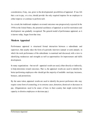 Performance Appraisal Page 2
2. Performance Management - Definition
Performance Management is the integrated process by which an agency involves its
employees in improving organizational effectiveness in the accomplishment of agency
mission and strategic goals. Performance Management consists of: performance planning,
monitoring employee performance, employee development, evaluating employee
performance, and recognition.
Performance Management is one of the key processes that, when effectively carried out,
helps employees know that their contributions are recognized and acknowledged.
Performance management is an ongoing process of communication between a supervisor
and an employee that occurs throughout the year, in support of accomplishing the strategic
objectives of the organization. The communication process includes clarifying
expectations, setting objectives, identifying goals, providing feedback, and evaluating
results.
3. Performance Appraisal- Definition
Performance appraisal is a systematic and periodic process that assesses an individual
employee's job performance & productivity in relation to certain pre-established criteria
and organizational objectives. It is a system describes how agency will identify
performance standards and core competencies and communicate them to employees.
Periodical appraisal helps the company to compare employee’s performance and to take
apt decisions for further improvement. A structured business planning depends on the
performance of the employee and it will be successful only when the employees are
analyzing their work performance individually. The formal performance appraisal in a
company is conducted annually for all staff and each staff member is appraised by their
line manager. Generally employees are appraised based on the structure of the company
 