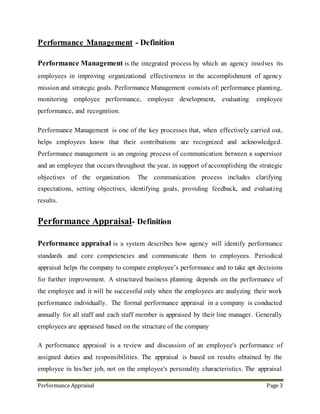 Performance Appraisal Page 3
A performance appraisal is a review and discussion of an employee's performance of
assigned duties and responsibilities. The appraisal is based on results obtained by the
employee in his/her job, not on the employee's personality characteristics. The appraisal
measures skills and accomplishments with reasonable accuracy and uniformity. It provides
a way to help identify areas for performance enhancement and to help promote professional
growth. It should not, however, be considered the supervisor's only communication tool.
Open lines of communication throughout the year help to make effective working
relationships.
Annual performance appraisals evaluate the role of the employee in the organizational
development and also monitoring the standard, expectations, objectives, efficiency in
handling task and responsibilities in a period of time. Appraisal also helps to analyze the
individual training needs of the employee and planning of future job allocation. It also help
to adopt appropriate strategy based on organizational training needs. Performance appraisal
analyzes employee’s performance and which utilize to review the grades and modify the
annual pay. It generally reviews each individual performance against the objectives and
standard of the organization. Performance management creating a work environment and
it is enabling the employees to perform best of their abilities. Through performance
management companies are hiring efficient people .Then the company building up their
skills and talents through employee development program. The tools like performance
appraisal, performance review, and appraisal forms create the process of nurturing
employee developments.
Effective appraisal considering increase in staff productivity, knowledge and contribution.
Formal management procedure used the evaluation of work performance. Effective
appraisal helps the employer in providing increased productivity, knowledge and
contribution from the staff. These resources increase the ability to do performance
consulting, measure performance improvement, and provide resultant training using
internal staff, which increases self-sufficiency in performance consulting and
 