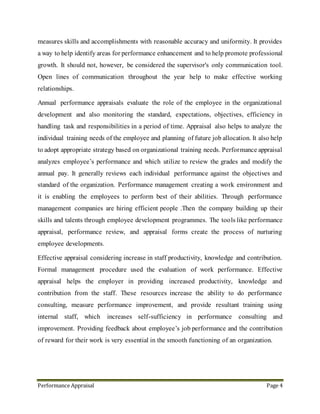 Performance Appraisal Page 4
improvement. Providing feedback about employee’s job performance and the contribution
of reward for their work is very essential in the smooth functioning of an organization.
4. Modern Appraisal
Performance appraisal is structured formal interaction between a subordinate and
supervisor, that usually takes the form of a periodic interview (annual or semi-annual), in
which the work performance of the subordinate is examined and discussed, with a view to
identifying weaknesses and strengths as well as opportunities for improvement and skills
development.
In many organizations - but not all - appraisal results are used, either directly or indirectly,
to help determine reward outcomes. That is, the appraisal results are used to identify the
better performing employees who should get the majority of available merit pay increases,
bonuses, and promotions. By the same token, appraisal results are used to identify the
poorer performers who may require some form of counseling, or in extreme cases,
demotion, dismissal or decreases in pay. Organizations need to be aware of laws in their
country that might restrict their capacity to dismiss employees or decrease pay.
 